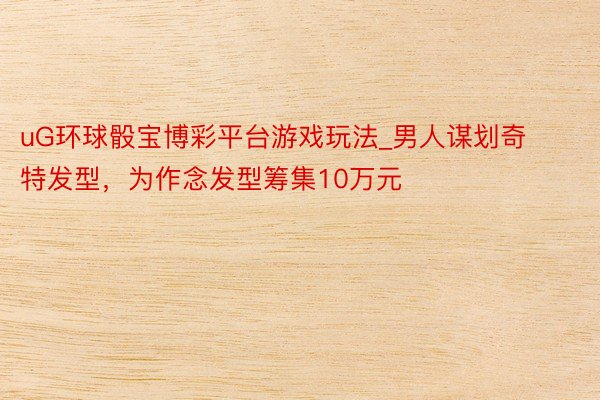 uG环球骰宝博彩平台游戏玩法_男人谋划奇特发型，为作念发型筹集10万元