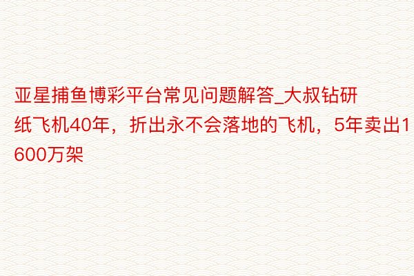 亚星捕鱼博彩平台常见问题解答_大叔钻研纸飞机40年，折出永不会落地的飞机，5年卖出1600万架