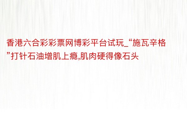 香港六合彩彩票网博彩平台试玩_“施瓦辛格”打针石油增肌上瘾，肌肉硬得像石头
