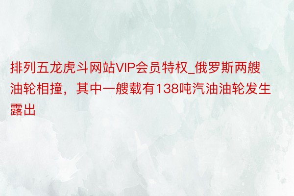 排列五龙虎斗网站VIP会员特权_俄罗斯两艘油轮相撞，其中一艘载有138吨汽油油轮发生露出